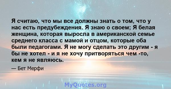 Я считаю, что мы все должны знать о том, что у нас есть предубеждения. Я знаю о своем; Я белая женщина, которая выросла в американской семье среднего класса с мамой и отцом, которые оба были педагогами. Я не могу