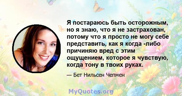 Я постараюсь быть осторожным, но я знаю, что я не застрахован, потому что я просто не могу себе представить, как я когда -либо причиняю вред с этим ощущением, которое я чувствую, когда тону в твоих руках.