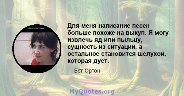 Для меня написание песен больше похоже на выкуп. Я могу извлечь яд или пыльцу, сущность из ситуации, а остальное становится шелухой, которая дует.