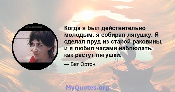 Когда я был действительно молодым, я собирал лягушку. Я сделал пруд из старой раковины, и я любил часами наблюдать, как растут лягушки.