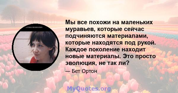 Мы все похожи на маленьких муравьев, которые сейчас подчиняются материалами, которые находятся под рукой. Каждое поколение находит новые материалы. Это просто эволюция, не так ли?