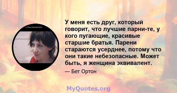 У меня есть друг, который говорит, что лучшие парни-те, у кого пугающие, красивые старшие братья. Парени стараются усерднее, потому что они такие небезопасные. Может быть, я женщина эквивалент.