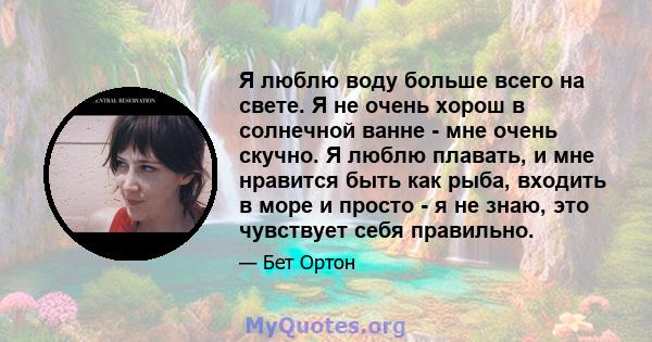 Я люблю воду больше всего на свете. Я не очень хорош в солнечной ванне - мне очень скучно. Я люблю плавать, и мне нравится быть как рыба, входить в море и просто - я не знаю, это чувствует себя правильно.