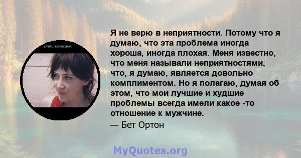 Я не верю в неприятности. Потому что я думаю, что эта проблема иногда хороша, иногда плохая. Меня известно, что меня называли неприятностями, что, я думаю, является довольно комплиментом. Но я полагаю, думая об этом,