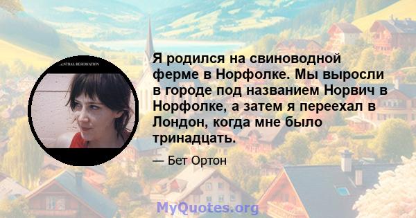 Я родился на свиноводной ферме в Норфолке. Мы выросли в городе под названием Норвич в Норфолке, а затем я переехал в Лондон, когда мне было тринадцать.