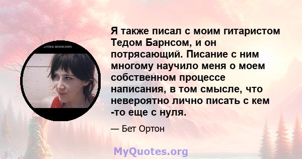 Я также писал с моим гитаристом Тедом Барнсом, и он потрясающий. Писание с ним многому научило меня о моем собственном процессе написания, в том смысле, что невероятно лично писать с кем -то еще с нуля.