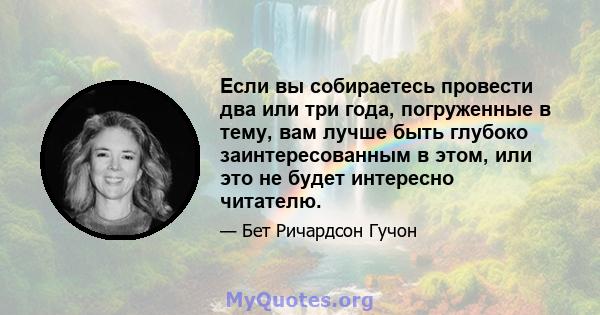 Если вы собираетесь провести два или три года, погруженные в тему, вам лучше быть глубоко заинтересованным в этом, или это не будет интересно читателю.