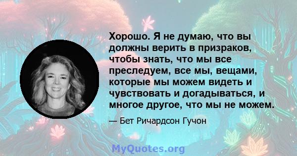 Хорошо. Я не думаю, что вы должны верить в призраков, чтобы знать, что мы все преследуем, все мы, вещами, которые мы можем видеть и чувствовать и догадываться, и многое другое, что мы не можем.