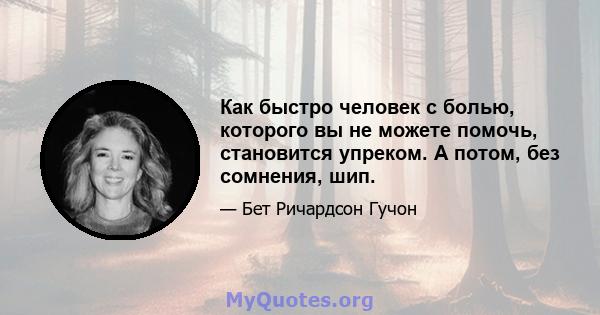 Как быстро человек с болью, которого вы не можете помочь, становится упреком. А потом, без сомнения, шип.