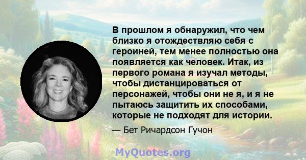 В прошлом я обнаружил, что чем близко я отождествляю себя с героиней, тем менее полностью она появляется как человек. Итак, из первого романа я изучал методы, чтобы дистанцироваться от персонажей, чтобы они не я, и я не 