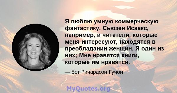 Я люблю умную коммерческую фантастику. Сьюзен Исаакс, например, и читатели, которые меня интересуют, находятся в преобладании женщин. Я один из них; Мне нравятся книги, которые им нравятся.