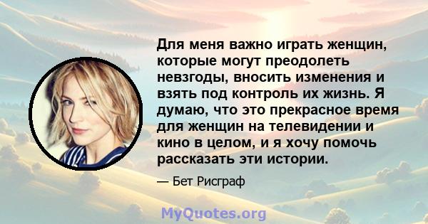 Для меня важно играть женщин, которые могут преодолеть невзгоды, вносить изменения и взять под контроль их жизнь. Я думаю, что это прекрасное время для женщин на телевидении и кино в целом, и я хочу помочь рассказать