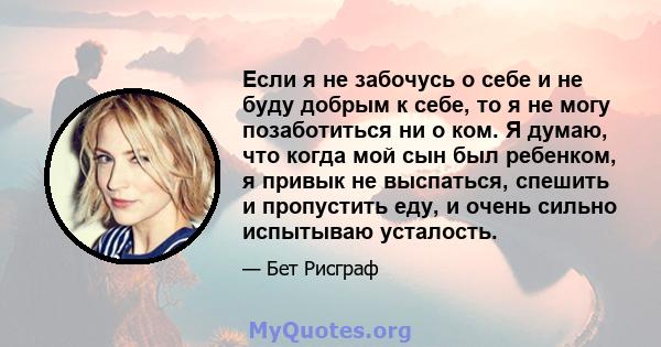 Если я не забочусь о себе и не буду добрым к себе, то я не могу позаботиться ни о ком. Я думаю, что когда мой сын был ребенком, я привык не выспаться, спешить и пропустить еду, и очень сильно испытываю усталость.