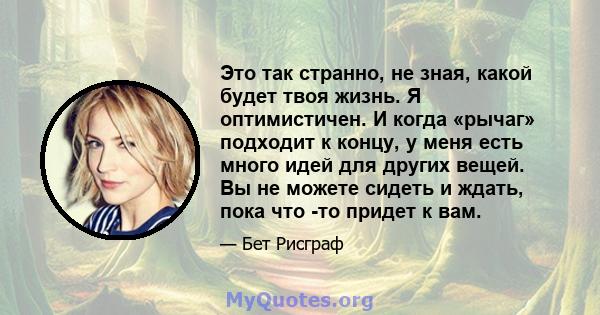 Это так странно, не зная, какой будет твоя жизнь. Я оптимистичен. И когда «рычаг» подходит к концу, у меня есть много идей для других вещей. Вы не можете сидеть и ждать, пока что -то придет к вам.