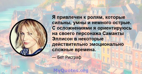 Я привлечен к ролям, которые сильны, умны и немного острые. С осложнениями я ориентируюсь на своего персонажа Саманты Эллисон в некоторые действительно эмоционально сложные времена.