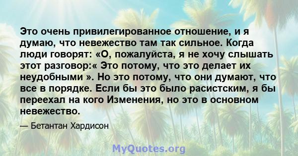 Это очень привилегированное отношение, и я думаю, что невежество там так сильное. Когда люди говорят: «О, пожалуйста, я не хочу слышать этот разговор:« Это потому, что это делает их неудобными ». Но это потому, что они