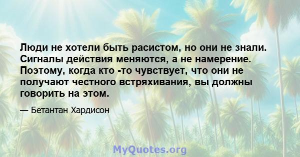 Люди не хотели быть расистом, но они не знали. Сигналы действия меняются, а не намерение. Поэтому, когда кто -то чувствует, что они не получают честного встряхивания, вы должны говорить на этом.