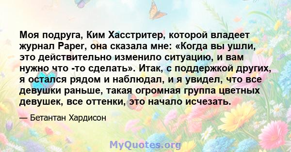 Моя подруга, Ким Хасстритер, которой владеет журнал Paper, она сказала мне: «Когда вы ушли, это действительно изменило ситуацию, и вам нужно что -то сделать». Итак, с поддержкой других, я остался рядом и наблюдал, и я