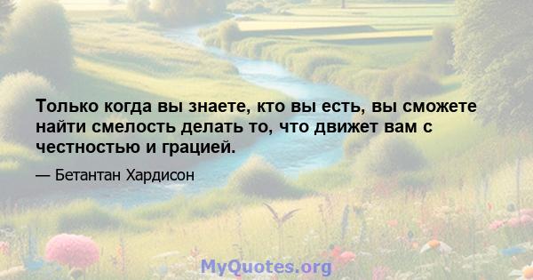 Только когда вы знаете, кто вы есть, вы сможете найти смелость делать то, что движет вам с честностью и грацией.