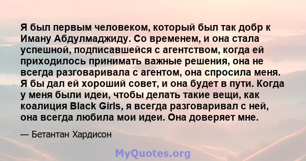 Я был первым человеком, который был так добр к Иману Абдулмаджиду. Со временем, и она стала успешной, подписавшейся с агентством, когда ей приходилось принимать важные решения, она не всегда разговаривала с агентом, она 