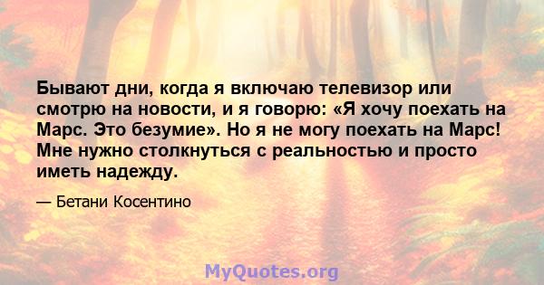 Бывают дни, когда я включаю телевизор или смотрю на новости, и я говорю: «Я хочу поехать на Марс. Это безумие». Но я не могу поехать на Марс! Мне нужно столкнуться с реальностью и просто иметь надежду.