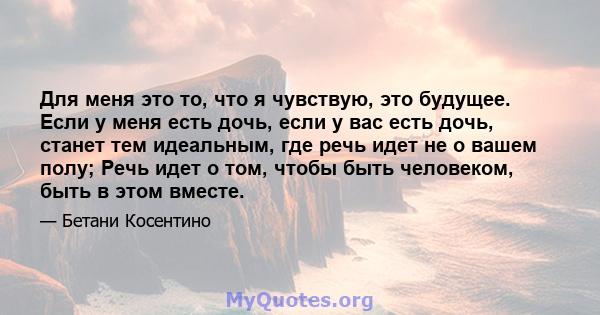 Для меня это то, что я чувствую, это будущее. Если у меня есть дочь, если у вас есть дочь, станет тем идеальным, где речь идет не о вашем полу; Речь идет о том, чтобы быть человеком, быть в этом вместе.