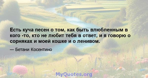 Есть куча песен о том, как быть влюбленным в кого -то, кто не любит тебя в ответ, и я говорю о сорняках и моей кошке и о ленивом.