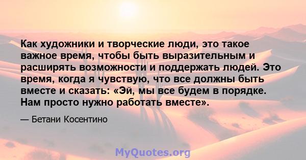 Как художники и творческие люди, это такое важное время, чтобы быть выразительным и расширять возможности и поддержать людей. Это время, когда я чувствую, что все должны быть вместе и сказать: «Эй, мы все будем в