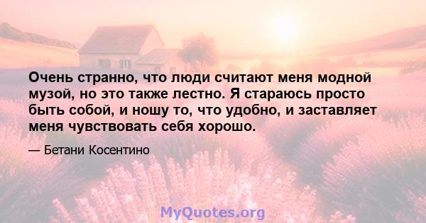 Очень странно, что люди считают меня модной музой, но это также лестно. Я стараюсь просто быть собой, и ношу то, что удобно, и заставляет меня чувствовать себя хорошо.