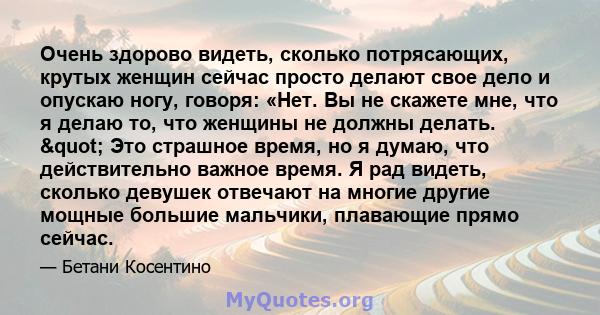 Очень здорово видеть, сколько потрясающих, крутых женщин сейчас просто делают свое дело и опускаю ногу, говоря: «Нет. Вы не скажете мне, что я делаю то, что женщины не должны делать. " Это страшное время, но я