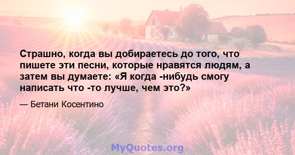 Страшно, когда вы добираетесь до того, что пишете эти песни, которые нравятся людям, а затем вы думаете: «Я когда -нибудь смогу написать что -то лучше, чем это?»