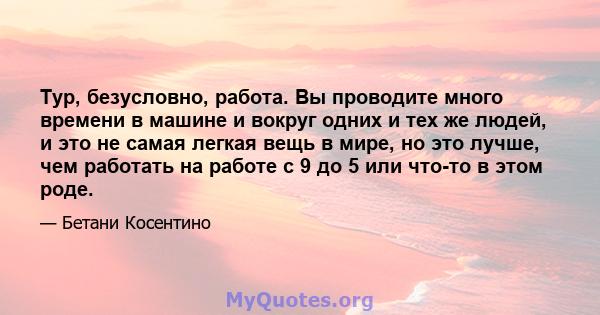 Тур, безусловно, работа. Вы проводите много времени в машине и вокруг одних и тех же людей, и это не самая легкая вещь в мире, но это лучше, чем работать на работе с 9 до 5 или что-то в этом роде.