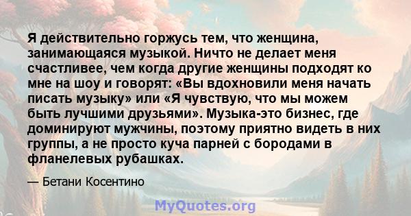 Я действительно горжусь тем, что женщина, занимающаяся музыкой. Ничто не делает меня счастливее, чем когда другие женщины подходят ко мне на шоу и говорят: «Вы вдохновили меня начать писать музыку» или «Я чувствую, что