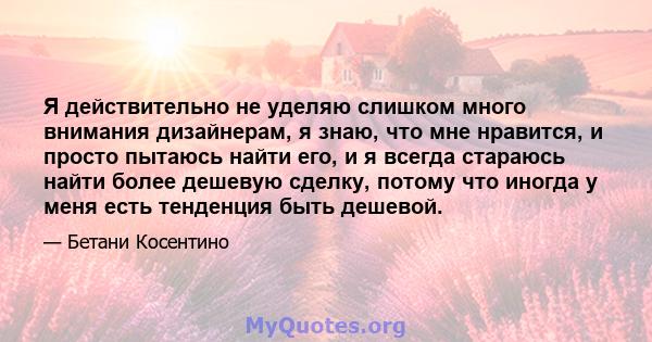 Я действительно не уделяю слишком много внимания дизайнерам, я знаю, что мне нравится, и просто пытаюсь найти его, и я всегда стараюсь найти более дешевую сделку, потому что иногда у меня есть тенденция быть дешевой.