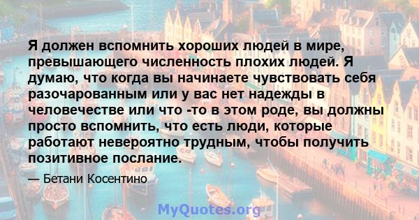 Я должен вспомнить хороших людей в мире, превышающего численность плохих людей. Я думаю, что когда вы начинаете чувствовать себя разочарованным или у вас нет надежды в человечестве или что -то в этом роде, вы должны