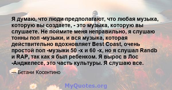 Я думаю, что люди предполагают, что любая музыка, которую вы создаете, - это музыка, которую вы слушаете. Не поймите меня неправильно, я слушаю тонны поп -музыки, и вся музыка, которая действительно вдохновляет Best