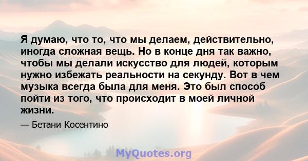 Я думаю, что то, что мы делаем, действительно, иногда сложная вещь. Но в конце дня так важно, чтобы мы делали искусство для людей, которым нужно избежать реальности на секунду. Вот в чем музыка всегда была для меня. Это 