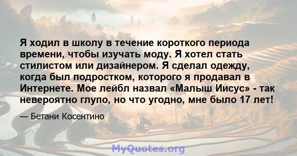 Я ходил в школу в течение короткого периода времени, чтобы изучать моду. Я хотел стать стилистом или дизайнером. Я сделал одежду, когда был подростком, которого я продавал в Интернете. Мое лейбл назвал «Малыш Иисус» -