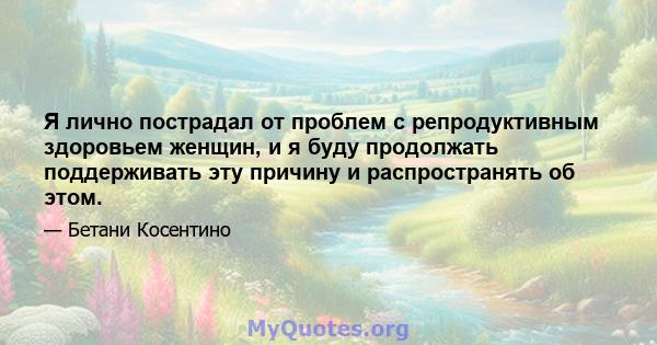 Я лично пострадал от проблем с репродуктивным здоровьем женщин, и я буду продолжать поддерживать эту причину и распространять об этом.