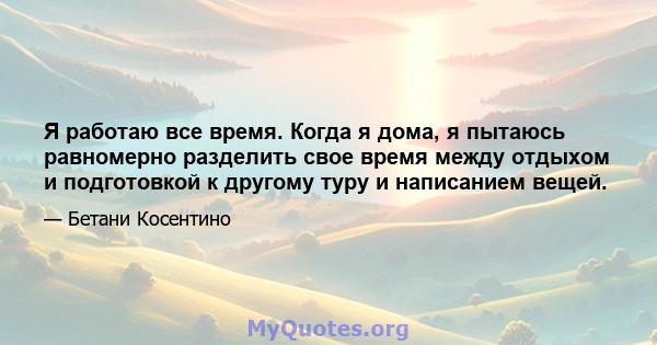 Я работаю все время. Когда я дома, я пытаюсь равномерно разделить свое время между отдыхом и подготовкой к другому туру и написанием вещей.