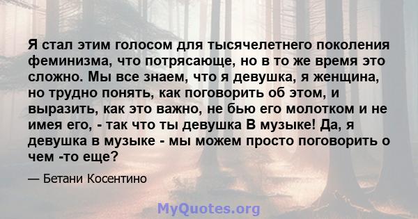 Я стал этим голосом для тысячелетнего поколения феминизма, что потрясающе, но в то же время это сложно. Мы все знаем, что я девушка, я женщина, но трудно понять, как поговорить об этом, и выразить, как это важно, не бью 