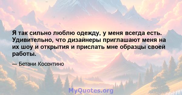 Я так сильно люблю одежду, у меня всегда есть. Удивительно, что дизайнеры приглашают меня на их шоу и открытия и прислать мне образцы своей работы.