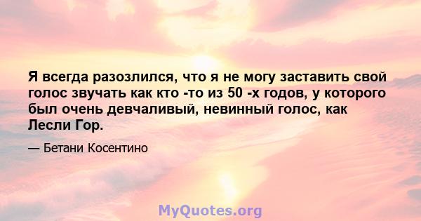 Я всегда разозлился, что я не могу заставить свой голос звучать как кто -то из 50 -х годов, у которого был очень девчаливый, невинный голос, как Лесли Гор.