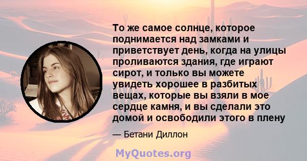 То же самое солнце, которое поднимается над замками и приветствует день, когда на улицы проливаются здания, где играют сирот, и только вы можете увидеть хорошее в разбитых вещах, которые вы взяли в мое сердце камня, и