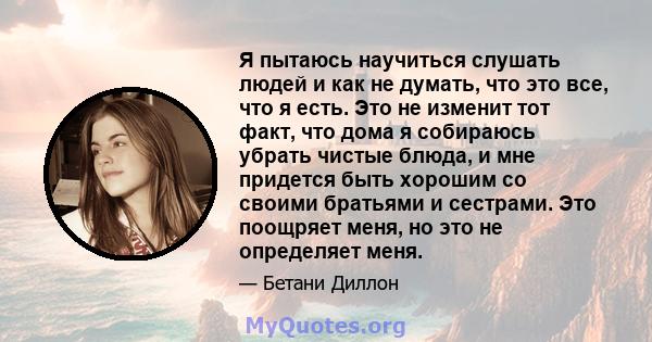 Я пытаюсь научиться слушать людей и как не думать, что это все, что я есть. Это не изменит тот факт, что дома я собираюсь убрать чистые блюда, и мне придется быть хорошим со своими братьями и сестрами. Это поощряет