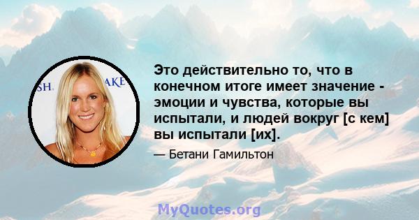 Это действительно то, что в конечном итоге имеет значение - эмоции и чувства, которые вы испытали, и людей вокруг [с кем] вы испытали [их].