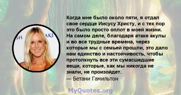 Когда мне было около пяти, я отдал свое сердце Иисусу Христу, и с тех пор это было просто оплот в моей жизни. На самом деле, благодаря атаке акулы и во все трудные времена, через которые мы с семьей прошли, это дало нам 