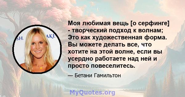 Моя любимая вещь [о серфинге] - творческий подход к волнам; Это как художественная форма. Вы можете делать все, что хотите на этой волне, если вы усердно работаете над ней и просто повеселитесь.