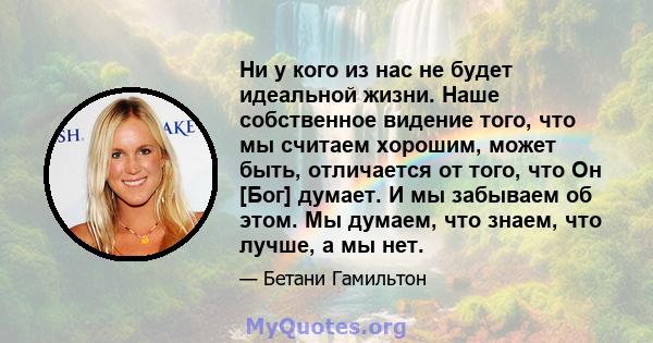 Ни у кого из нас не будет идеальной жизни. Наше собственное видение того, что мы считаем хорошим, может быть, отличается от того, что Он [Бог] думает. И мы забываем об этом. Мы думаем, что знаем, что лучше, а мы нет.