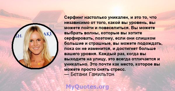 Серфинг настолько уникален, и это то, что независимо от того, какой вы уровень, вы можете пойти и повеселиться. Вы можете выбрать волны, которые вы хотите серфировать, поэтому, если они слишком большие и страшные, вы